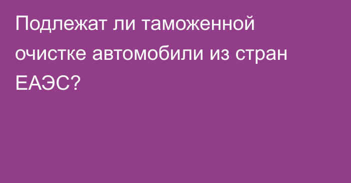 Подлежат ли таможенной очистке автомобили из стран ЕАЭС?