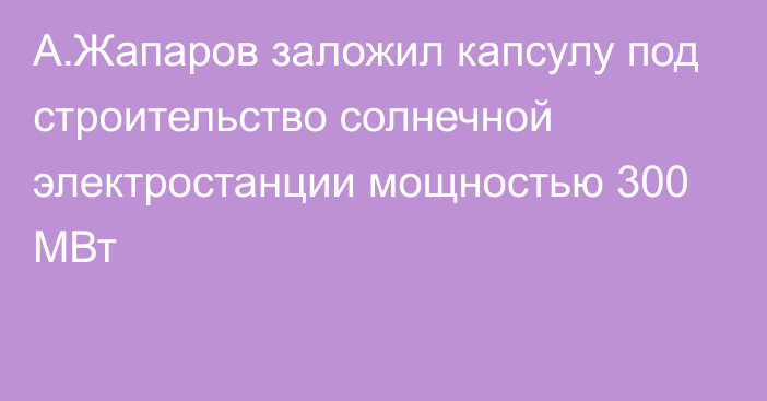 А.Жапаров заложил капсулу под строительство солнечной электростанции мощностью 300 МВт