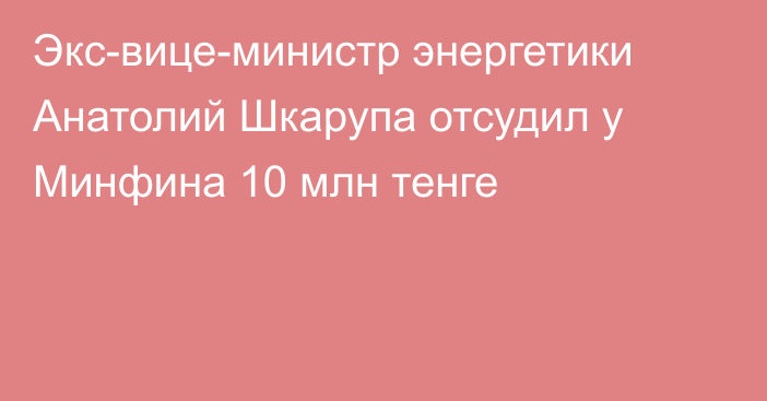 Экс-вице-министр энергетики Анатолий Шкарупа отсудил у Минфина 10 млн тенге