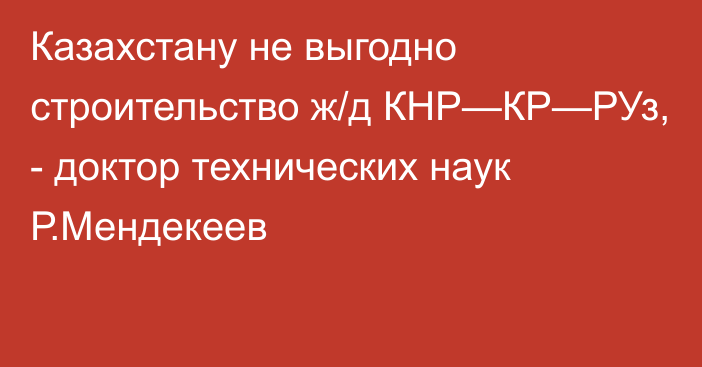 Казахстану не выгодно строительство ж/д КНР—КР—РУз, - доктор технических наук Р.Мендекеев