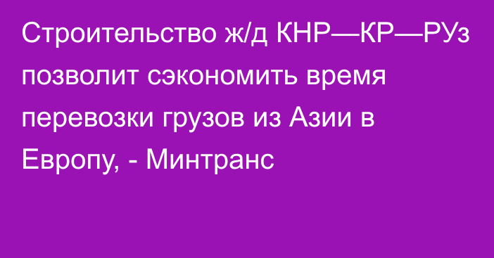 Строительство ж/д КНР—КР—РУз позволит сэкономить время перевозки грузов из Азии в Европу, - Минтранс