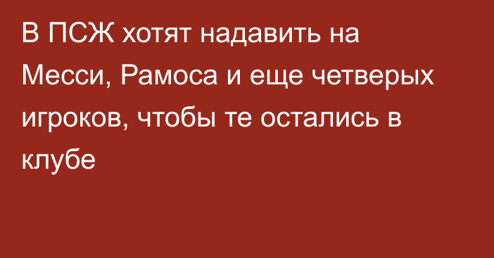 В ПСЖ хотят надавить на Месси, Рамоса и еще четверых игроков, чтобы те остались в клубе