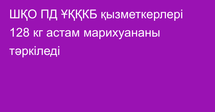 ШҚО ПД ҰҚҚКБ қызметкерлері 128 кг астам марихуананы тәркіледі