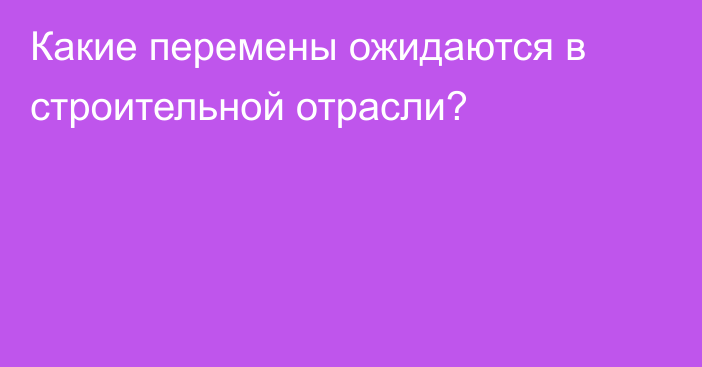 Какие перемены ожидаются в строительной отрасли?