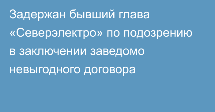 Задержан бывший глава «Северэлектро» по подозрению в заключении заведомо невыгодного договора