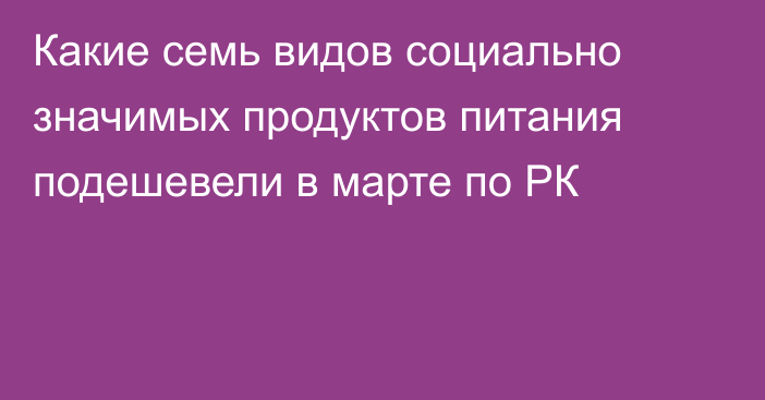 Какие семь видов социально значимых продуктов питания подешевели в марте по РК