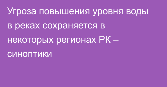 Угроза повышения уровня воды в реках сохраняется в некоторых регионах РК – синоптики