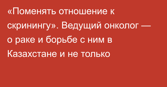 «Поменять отношение к скринингу». Ведущий онколог — о раке и борьбе с ним в Казахстане и не только