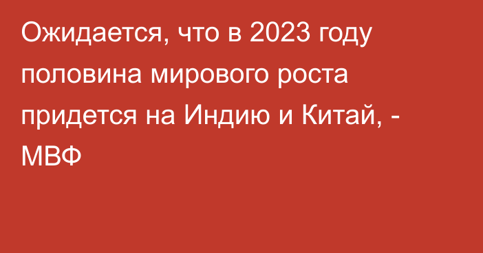 Ожидается, что в 2023 году половина мирового роста придется на Индию и Китай, - МВФ