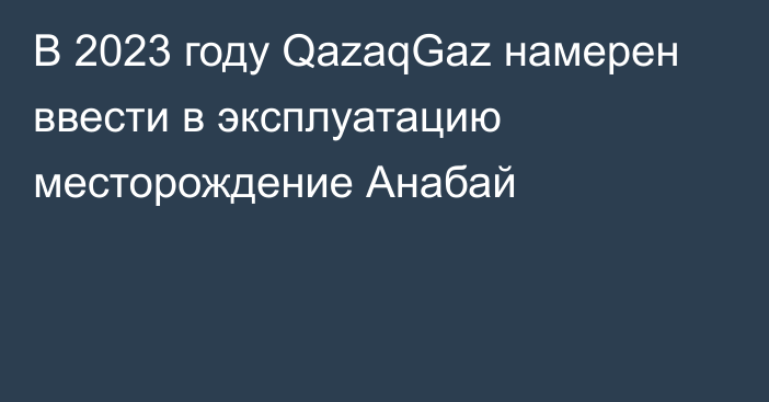 В 2023 году QazaqGaz намерен ввести в эксплуатацию месторождение Анабай