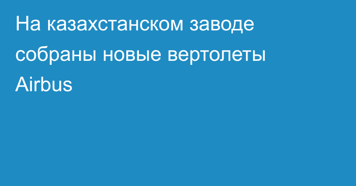 На казахстанском заводе собраны новые вертолеты Airbus