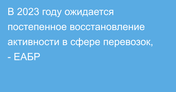 В 2023 году ожидается постепенное восстановление активности в сфере перевозок, - ЕАБР