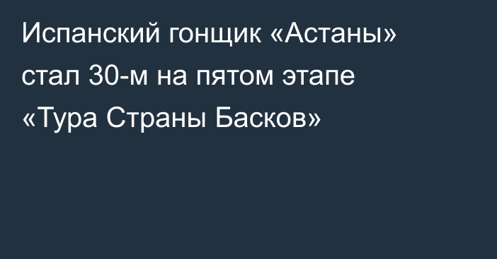 Испанский гонщик «Астаны» стал 30-м на пятом этапе «Тура Страны Басков»