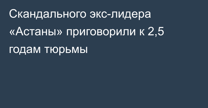 Скандального экс-лидера «Астаны» приговорили к 2,5 годам тюрьмы