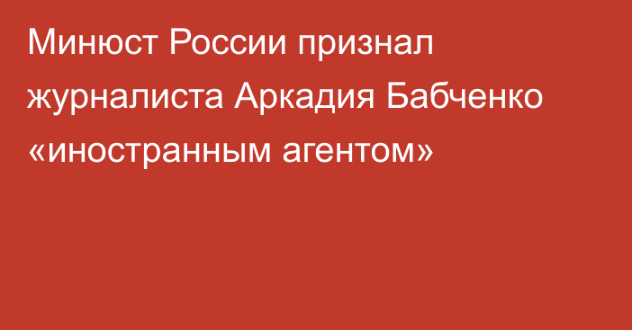 Минюст России признал журналиста Аркадия Бабченко «иностранным агентом»