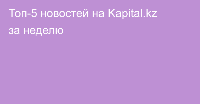 Топ-5 новостей на Kapital.kz за неделю