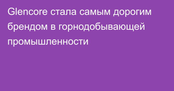 Glencore стала самым дорогим брендом в горнодобывающей промышленности