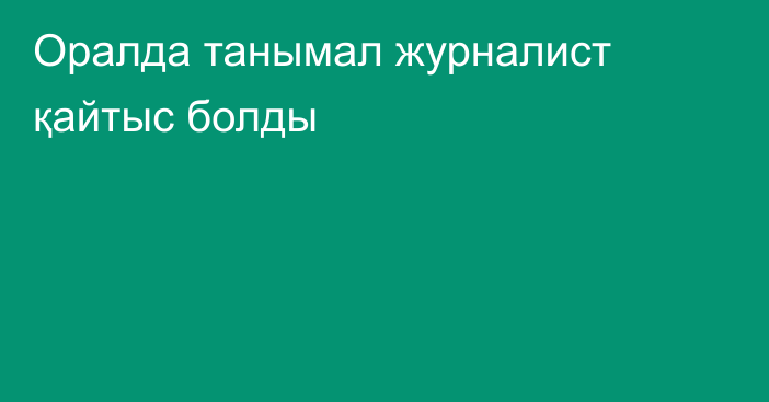 Оралда танымал журналист қайтыс болды