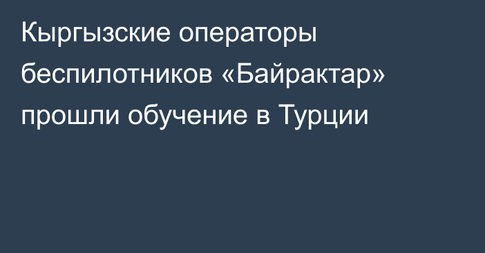 Кыргызские операторы беспилотников «Байрактар» прошли обучение в Турции