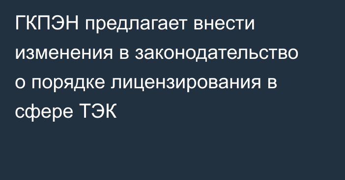 ГКПЭН предлагает внести изменения в законодательство о порядке лицензирования в сфере ТЭК