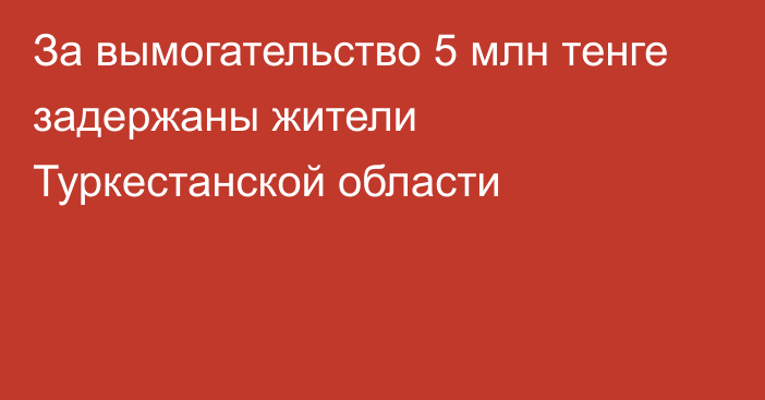 За вымогательство 5 млн тенге задержаны жители Туркестанской области