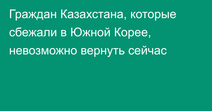 Граждан Казахстана, которые сбежали в Южной Корее, невозможно вернуть сейчас