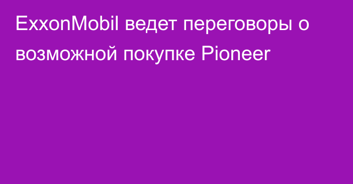 ExxonMobil ведет переговоры о возможной покупке Pioneer