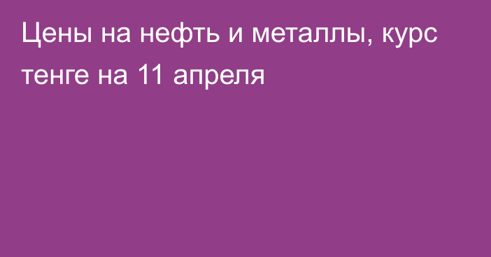 Цены на нефть и металлы, курс тенге на 11 апреля