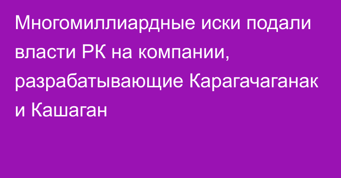 Многомиллиардные иски подали власти РК на компании, разрабатывающие Карагачаганак и Кашаган