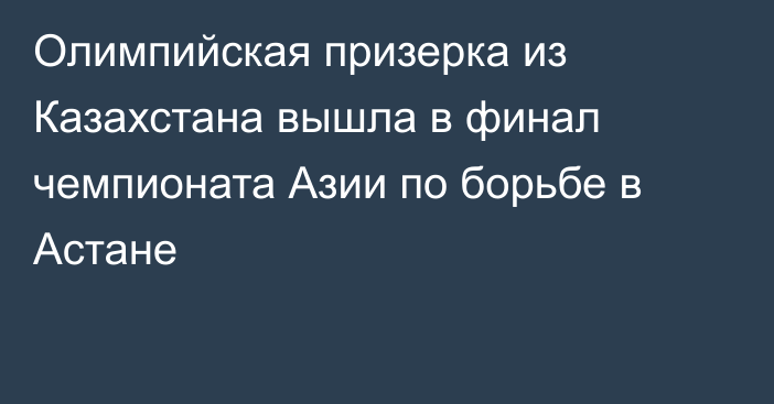 Олимпийская призерка из Казахстана вышла в финал чемпионата Азии по борьбе в Астане