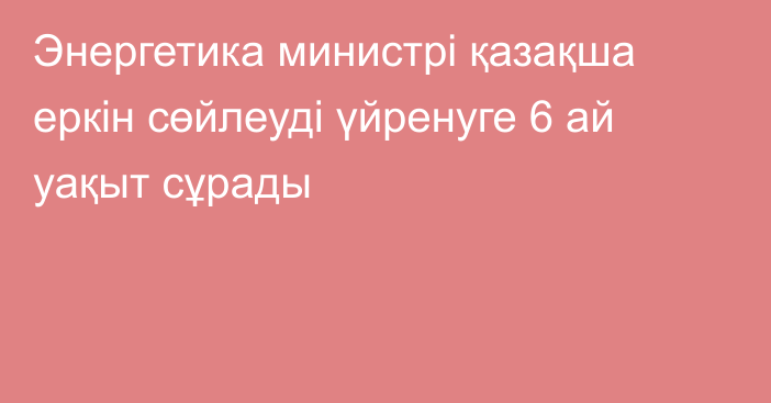 Энергетика министрі қазақша еркін сөйлеуді үйренуге 6 ай уақыт сұрады