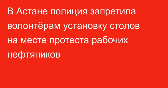 В Астане полиция запретила волонтёрам установку столов на месте протеста рабочих нефтяников