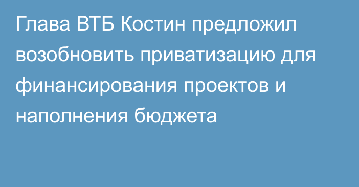 Глава ВТБ Костин предложил возобновить приватизацию для финансирования проектов и наполнения бюджета