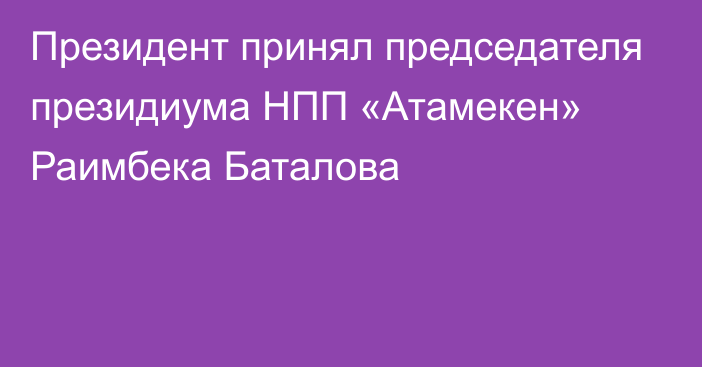 Президент принял председателя президиума НПП «Атамекен» Раимбека Баталова