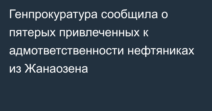 Генпрокуратура сообщила о пятерых привлеченных к адмответственности нефтяниках из Жанаозена