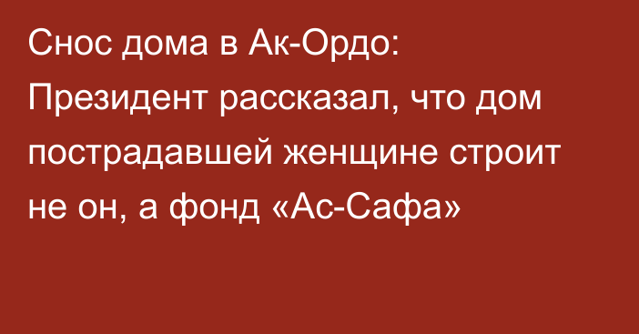 Снос дома в Ак-Ордо: Президент рассказал, что дом пострадавшей женщине строит не он, а фонд «Ас-Сафа»