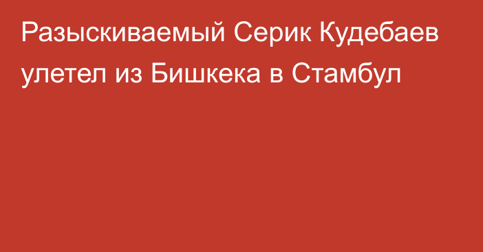 Разыскиваемый Серик Кудебаев улетел из Бишкека в Стамбул