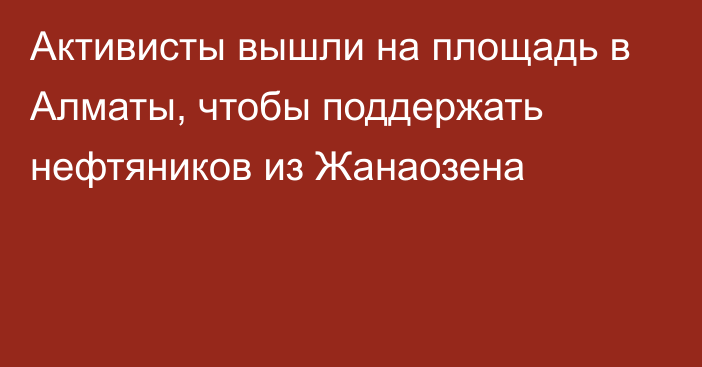 Активисты вышли на площадь в Алматы, чтобы поддержать нефтяников из Жанаозена