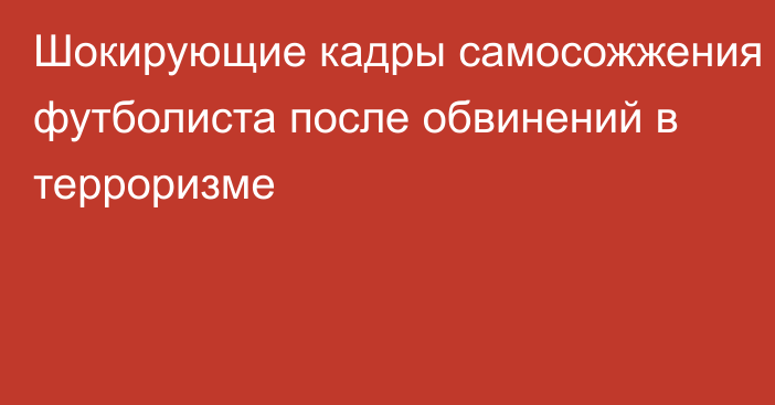 Шокирующие кадры самосожжения футболиста после обвинений в терроризме