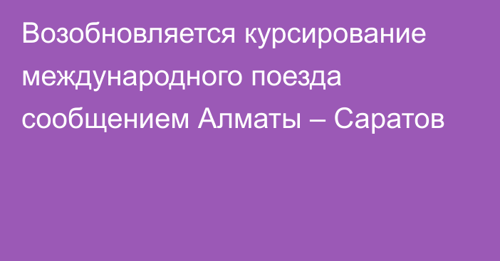 Возобновляется курсирование международного поезда сообщением Алматы – Саратов