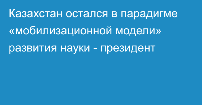 Казахстан остался в парадигме «мобилизационной модели» развития науки - президент