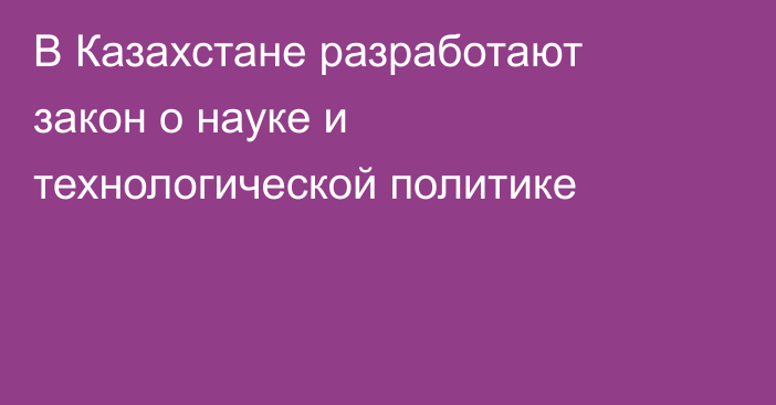 В Казахстане разработают закон о науке и технологической политике