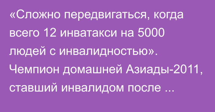 «Сложно передвигаться, когда всего 12 инватакси на 5000 людей с инвалидностью». Чемпион домашней Азиады-2011, ставший инвалидом после аварии обратился за помощью к казахстанцам