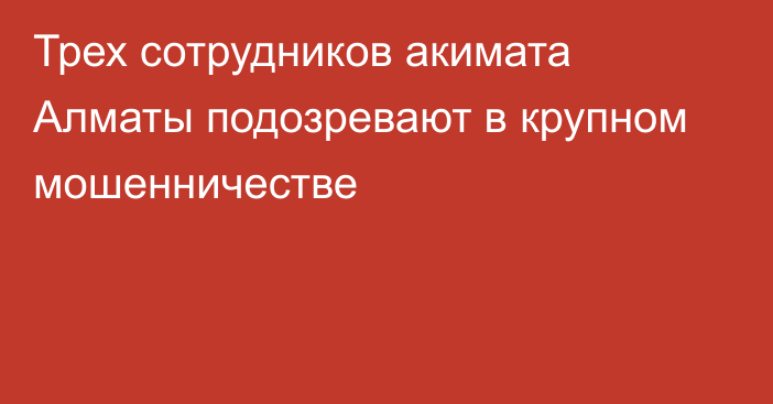 Трех сотрудников акимата Алматы подозревают в крупном мошенничестве