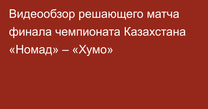 Видеообзор решающего матча финала чемпионата Казахстана «Номад» – «Хумо»