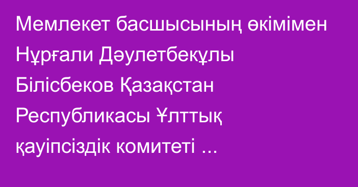 Мемлекет басшысының өкімімен Нұрғали Дәулетбекұлы Білісбеков Қазақстан Республикасы Ұлттық қауіпсіздік комитеті Төрағасының орынбасары лауазымынан босатылды