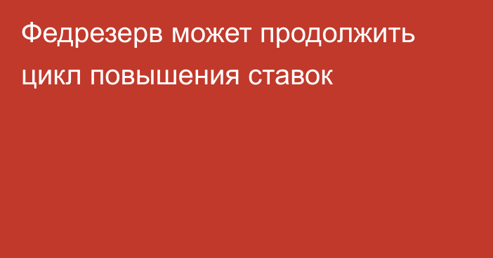 Федрезерв может продолжить цикл повышения ставок