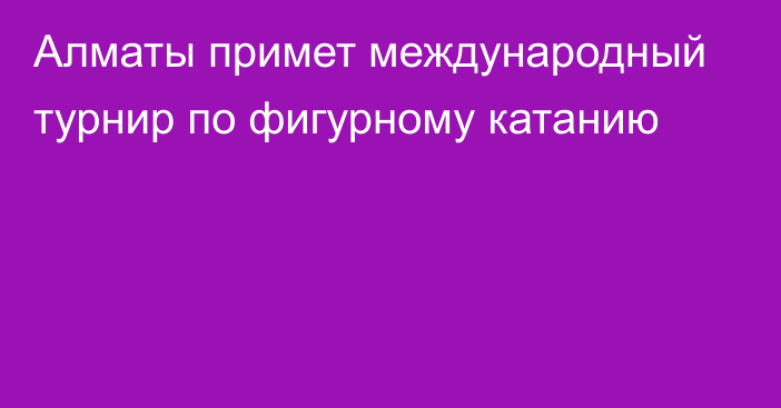 Алматы примет международный турнир по фигурному катанию