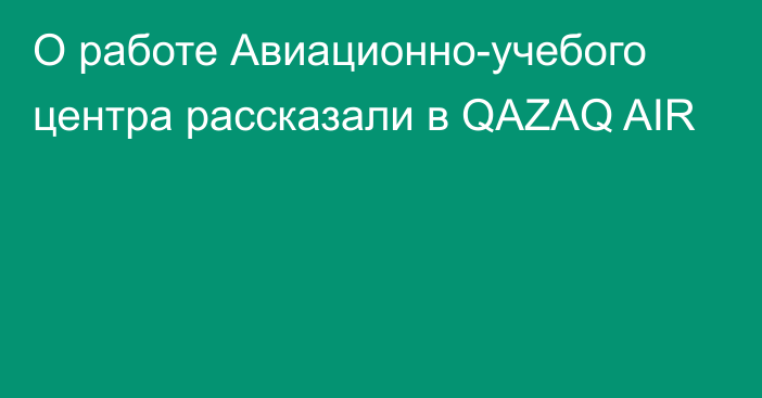 О работе Авиационно-учебого центра рассказали в QAZAQ AIR