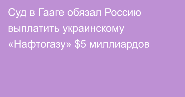 Суд в Гааге обязал Россию выплатить украинскому «Нафтогазу» $5 миллиардов